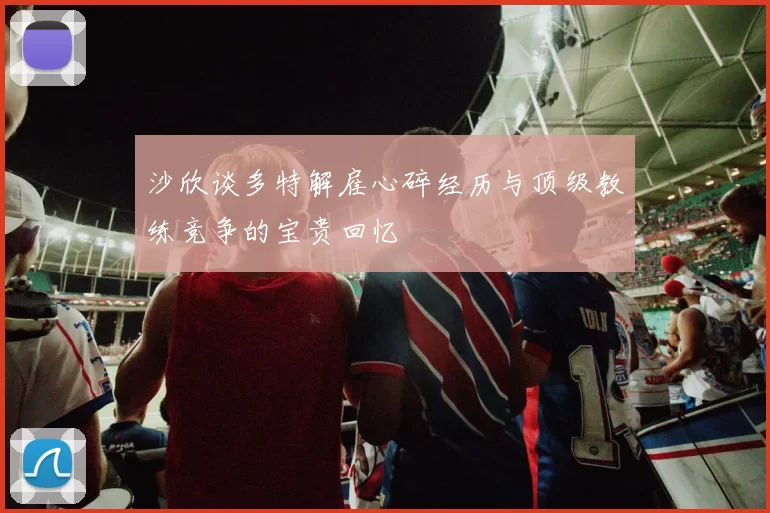 沙欣谈多特解雇心碎经历与顶级教练竞争的宝贵回忆