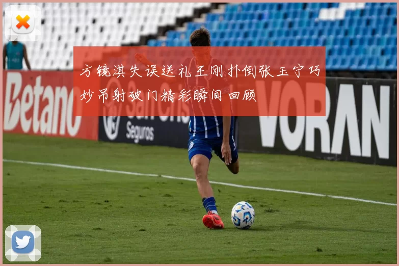 方镜淇失误送礼王刚扑倒张玉宁巧妙吊射破门精彩瞬间回顾